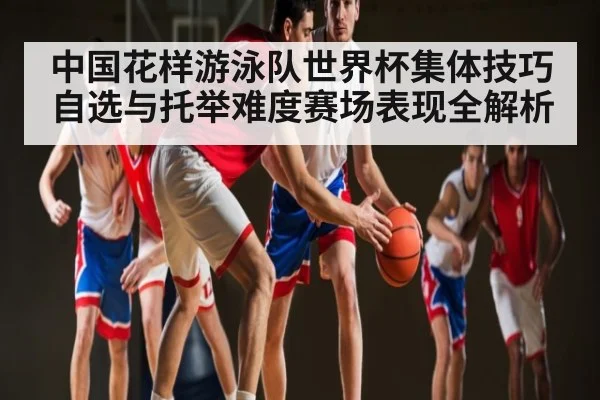 中国花样游泳队世界杯集体技巧自选与托举难度赛场表现全解析
