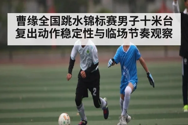 曹缘全国跳水锦标赛男子十米台复出动作稳定性与临场节奏观察